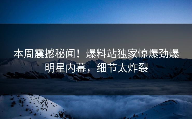 本周震撼秘闻！爆料站独家惊爆劲爆明星内幕，细节太炸裂