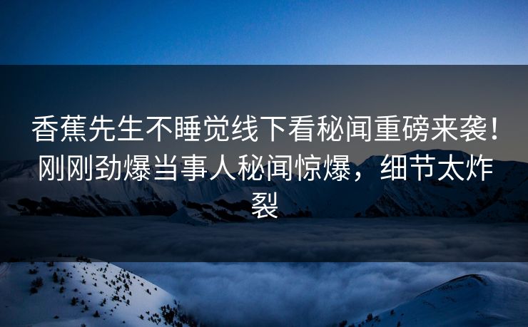 香蕉先生不睡觉线下看秘闻重磅来袭！刚刚劲爆当事人秘闻惊爆，细节太炸裂