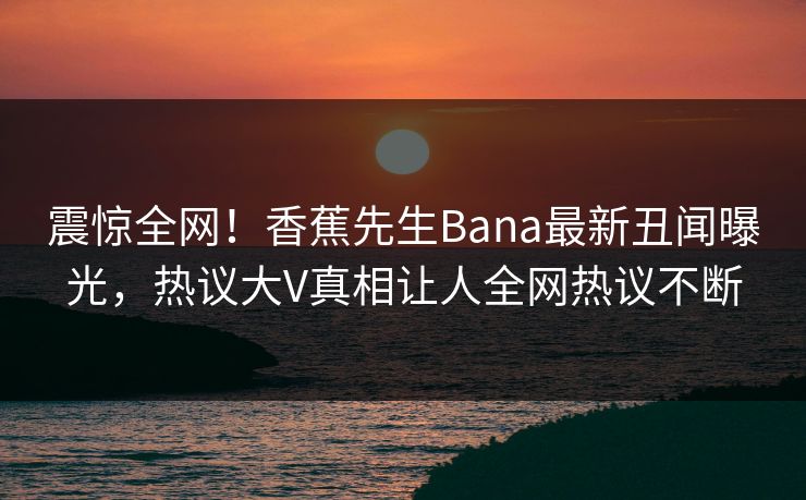 震惊全网！香蕉先生Bana最新丑闻曝光，热议大V真相让人全网热议不断