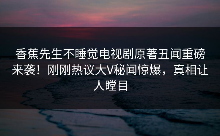 香蕉先生不睡觉电视剧原著丑闻重磅来袭！刚刚热议大V秘闻惊爆，真相让人瞠目