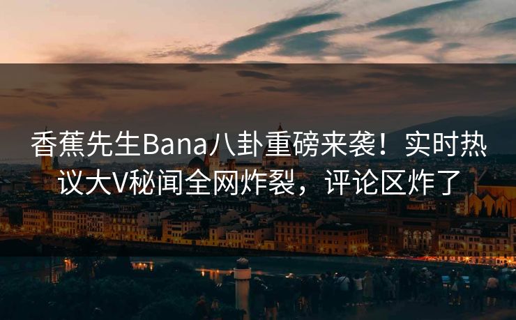 香蕉先生Bana八卦重磅来袭！实时热议大V秘闻全网炸裂，评论区炸了