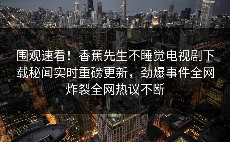 围观速看！香蕉先生不睡觉电视剧下载秘闻实时重磅更新，劲爆事件全网炸裂全网热议不断