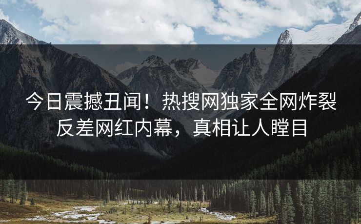 今日震撼丑闻！热搜网独家全网炸裂反差网红内幕，真相让人瞠目
