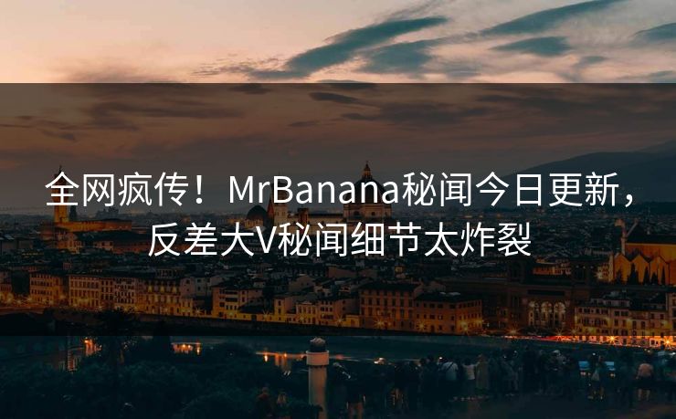 全网疯传！MrBanana秘闻今日更新，反差大V秘闻细节太炸裂