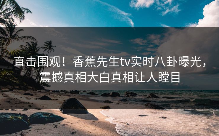 直击围观！香蕉先生tv实时八卦曝光，震撼真相大白真相让人瞠目
