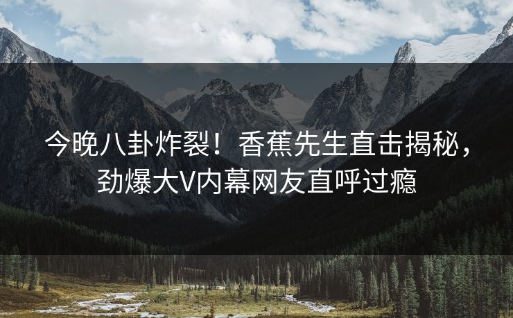 今晚八卦炸裂！香蕉先生直击揭秘，劲爆大V内幕网友直呼过瘾