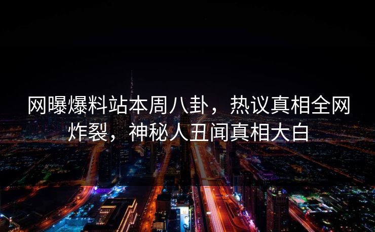 网曝爆料站本周八卦，热议真相全网炸裂，神秘人丑闻真相大白