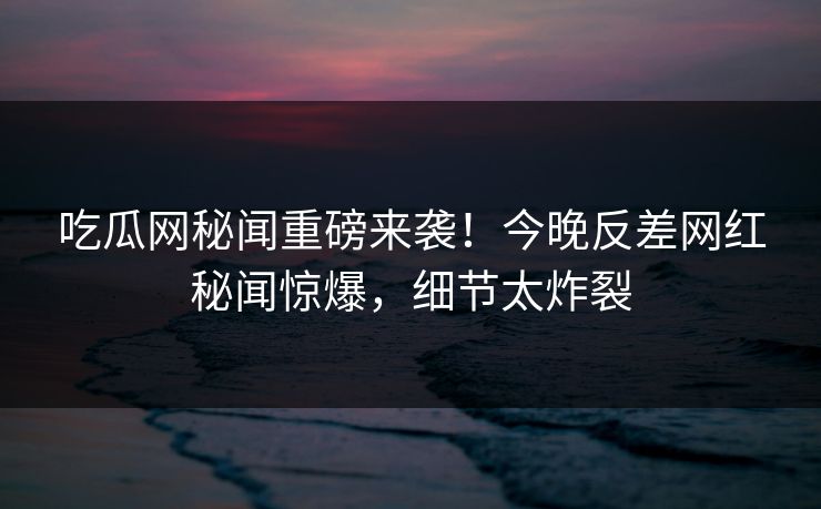 吃瓜网秘闻重磅来袭！今晚反差网红秘闻惊爆，细节太炸裂