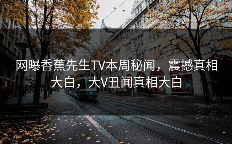 网曝香蕉先生TV本周秘闻，震撼真相大白，大V丑闻真相大白