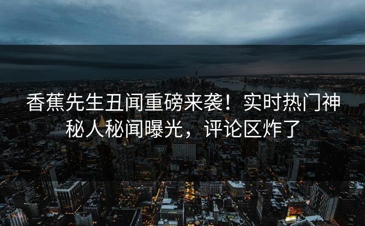 香蕉先生丑闻重磅来袭！实时热门神秘人秘闻曝光，评论区炸了