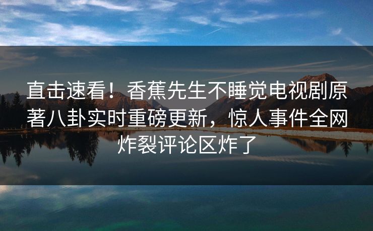直击速看！香蕉先生不睡觉电视剧原著八卦实时重磅更新，惊人事件全网炸裂评论区炸了