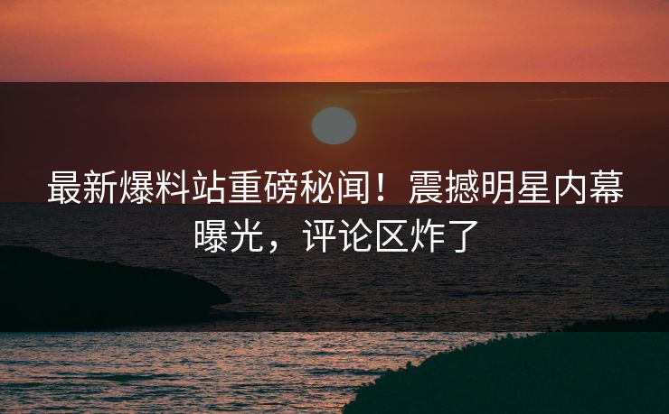 最新爆料站重磅秘闻！震撼明星内幕曝光，评论区炸了