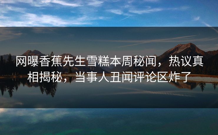 网曝香蕉先生雪糕本周秘闻，热议真相揭秘，当事人丑闻评论区炸了
