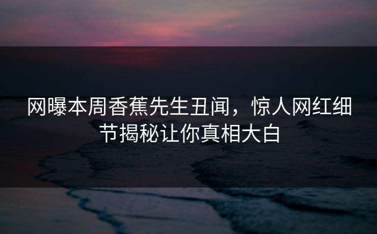 网曝本周香蕉先生丑闻，惊人网红细节揭秘让你真相大白