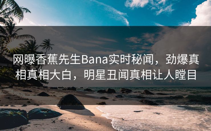网曝香蕉先生Bana实时秘闻，劲爆真相真相大白，明星丑闻真相让人瞠目