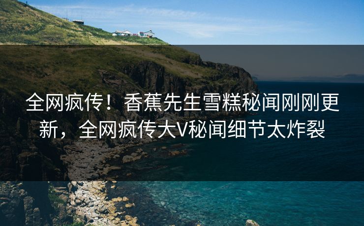 全网疯传！香蕉先生雪糕秘闻刚刚更新，全网疯传大V秘闻细节太炸裂
