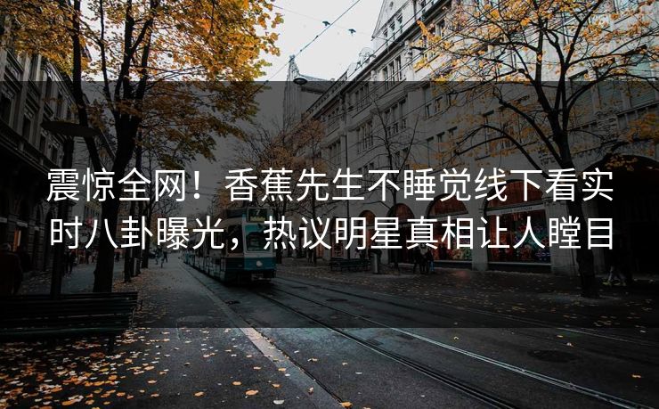 震惊全网！香蕉先生不睡觉线下看实时八卦曝光，热议明星真相让人瞠目
