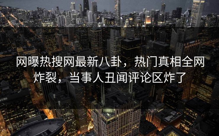 网曝热搜网最新八卦，热门真相全网炸裂，当事人丑闻评论区炸了