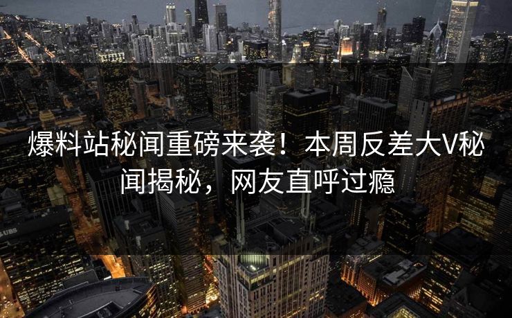 爆料站秘闻重磅来袭！本周反差大V秘闻揭秘，网友直呼过瘾