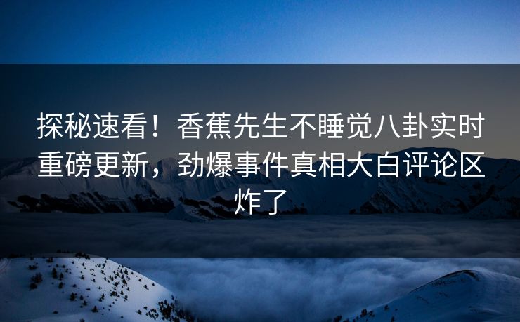 探秘速看！香蕉先生不睡觉八卦实时重磅更新，劲爆事件真相大白评论区炸了