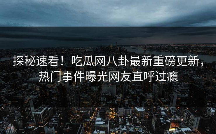 探秘速看！吃瓜网八卦最新重磅更新，热门事件曝光网友直呼过瘾