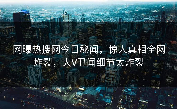 网曝热搜网今日秘闻，惊人真相全网炸裂，大V丑闻细节太炸裂