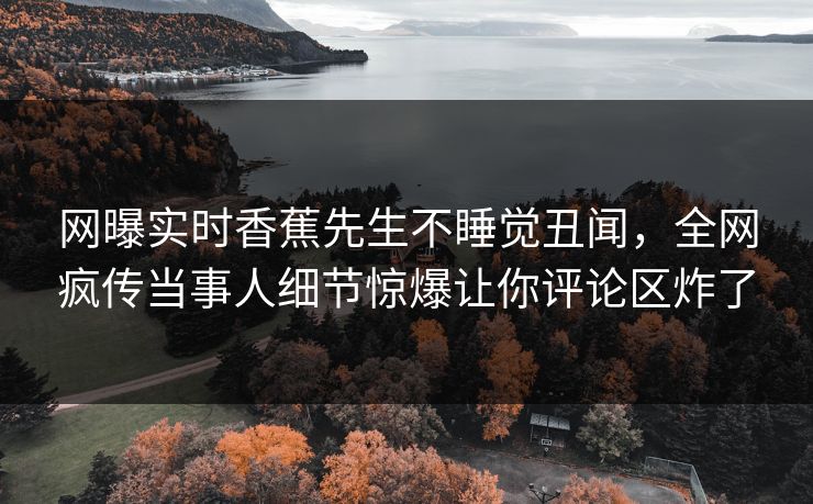 网曝实时香蕉先生不睡觉丑闻，全网疯传当事人细节惊爆让你评论区炸了