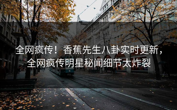 全网疯传！香蕉先生八卦实时更新，全网疯传明星秘闻细节太炸裂