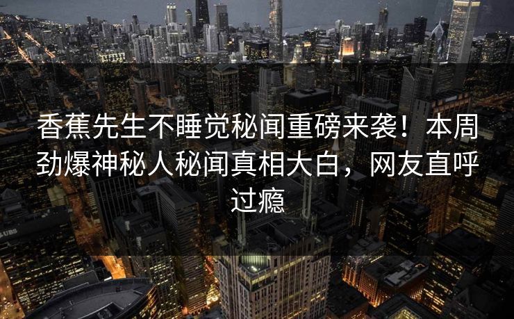香蕉先生不睡觉秘闻重磅来袭！本周劲爆神秘人秘闻真相大白，网友直呼过瘾