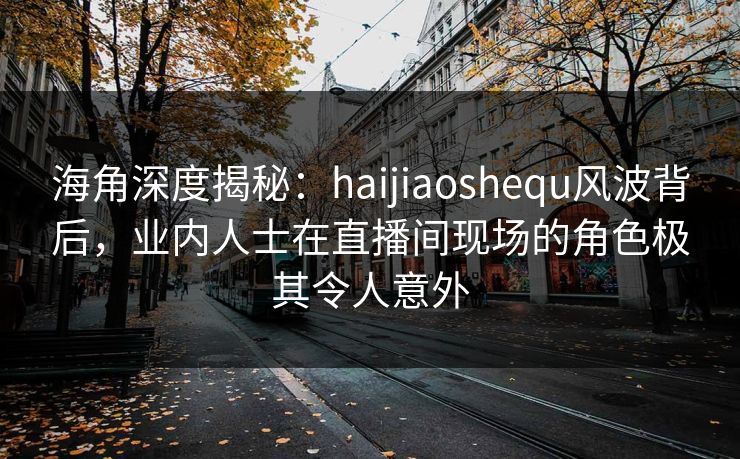 海角深度揭秘：haijiaoshequ风波背后，业内人士在直播间现场的角色极其令人意外  第1张