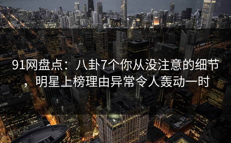 91网盘点：八卦7个你从没注意的细节，明星上榜理由异常令人轰动一时