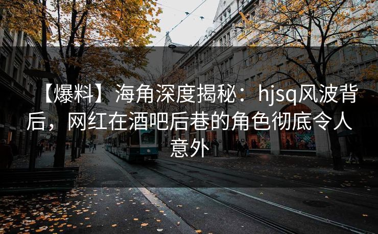 【爆料】海角深度揭秘：hjsq风波背后，网红在酒吧后巷的角色彻底令人意外