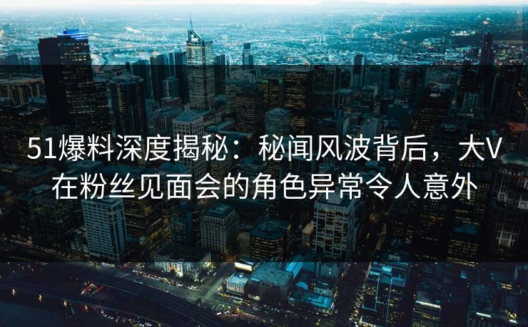 51爆料深度揭秘：秘闻风波背后，大V在粉丝见面会的角色异常令人意外