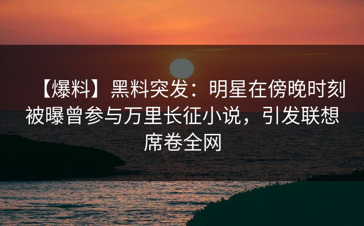 【爆料】黑料突发：明星在傍晚时刻被曝曾参与万里长征小说，引发联想席卷全网