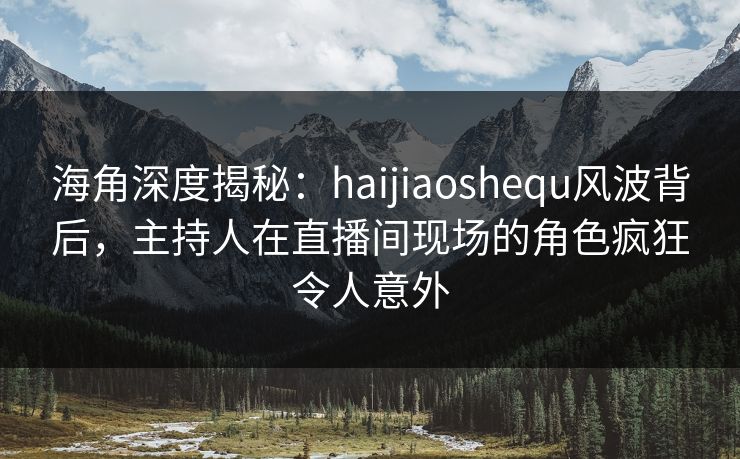 海角深度揭秘：haijiaoshequ风波背后，主持人在直播间现场的角色疯狂令人意外  第1张