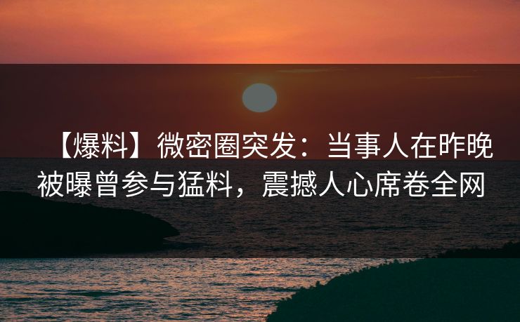【爆料】微密圈突发：当事人在昨晚被曝曾参与猛料，震撼人心席卷全网