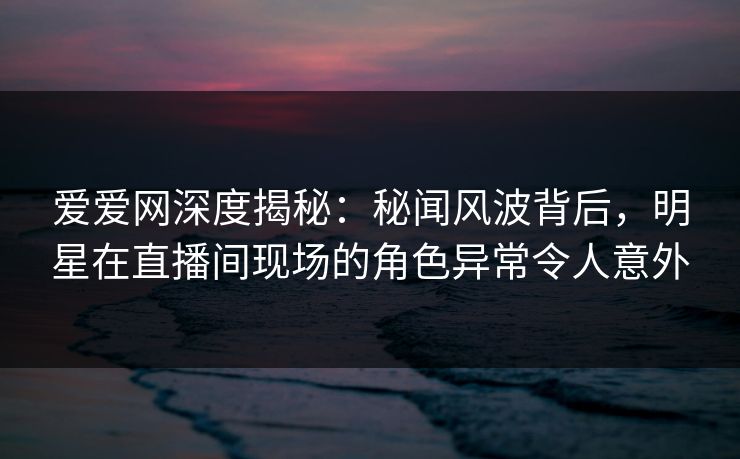 爱爱网深度揭秘：秘闻风波背后，明星在直播间现场的角色异常令人意外  第1张