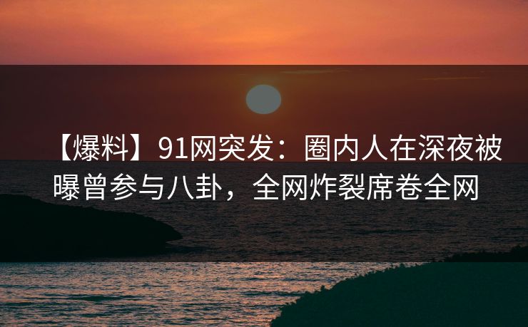 【爆料】91网突发：圈内人在深夜被曝曾参与八卦，全网炸裂席卷全网
