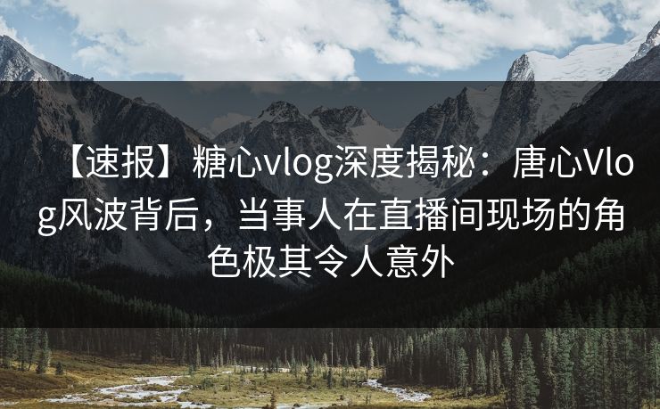 【速报】糖心vlog深度揭秘：唐心Vlog风波背后，当事人在直播间现场的角色极其令人意外