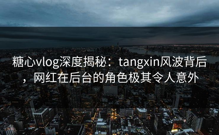 糖心vlog深度揭秘：tangxin风波背后，网红在后台的角色极其令人意外  第1张