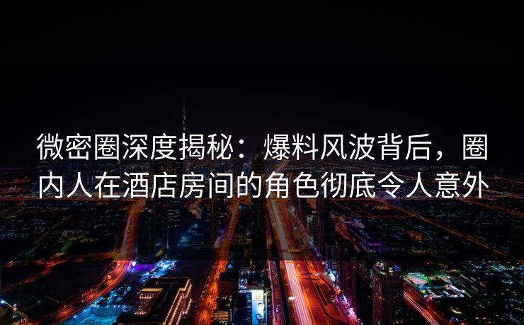 微密圈深度揭秘：爆料风波背后，圈内人在酒店房间的角色彻底令人意外