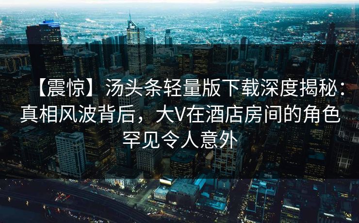 【震惊】汤头条轻量版下载深度揭秘：真相风波背后，大V在酒店房间的角色罕见令人意外