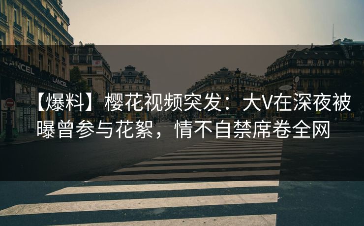【爆料】樱花视频突发：大V在深夜被曝曾参与花絮，情不自禁席卷全网