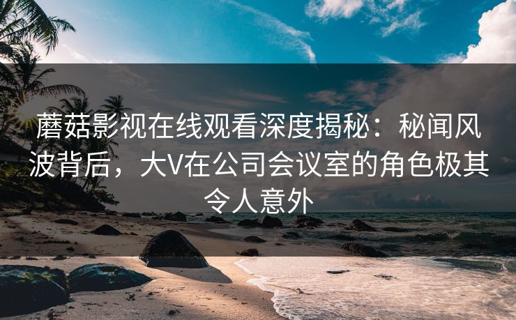 蘑菇影视在线观看深度揭秘：秘闻风波背后，大V在公司会议室的角色极其令人意外
