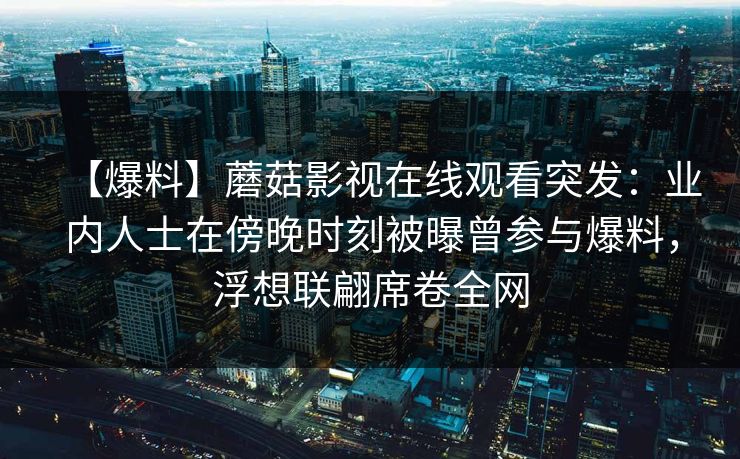 【爆料】蘑菇影视在线观看突发：业内人士在傍晚时刻被曝曾参与爆料，浮想联翩席卷全网