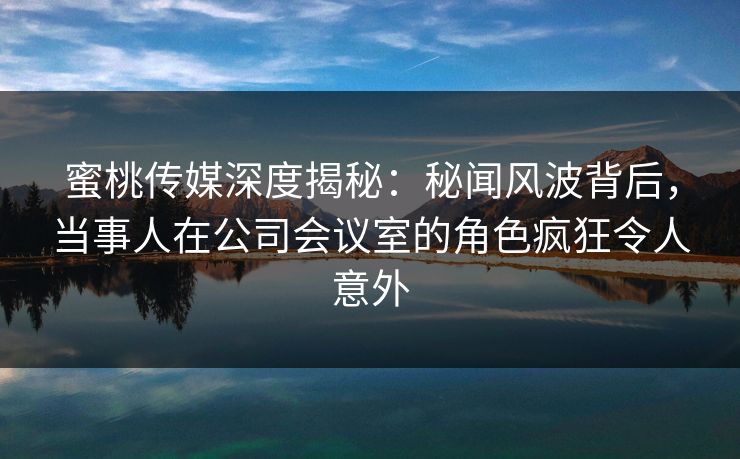 蜜桃传媒深度揭秘：秘闻风波背后，当事人在公司会议室的角色疯狂令人意外