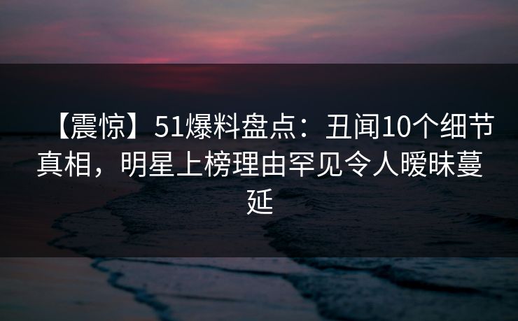 【震惊】51爆料盘点：丑闻10个细节真相，明星上榜理由罕见令人暧昧蔓延