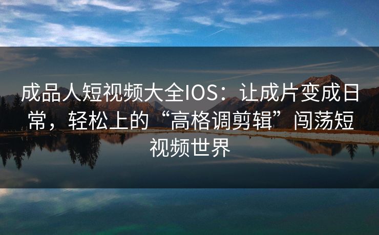 成品人短视频大全IOS：让成片变成日常，轻松上的“高格调剪辑”闯荡短视频世界
