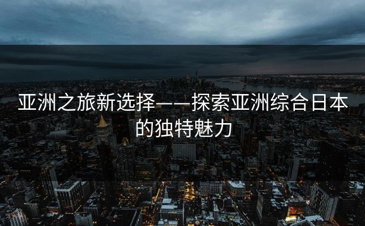 亚洲之旅新选择——探索亚洲综合日本的独特魅力
