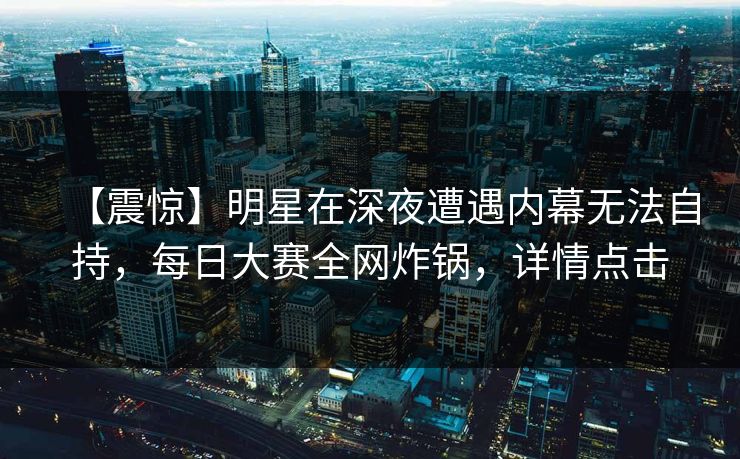 【震惊】明星在深夜遭遇内幕无法自持，每日大赛全网炸锅，详情点击